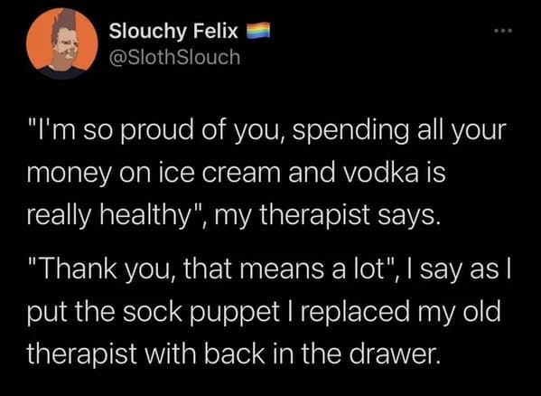 oddly specific jokes - atmosphere - Slouchy Felix Slouch "I'm so proud of you, spending all your money on ice cream and vodka is really healthy", my therapist says. "Thank you, that means a lot", I say as I put the sock puppet I replaced my old therapist 