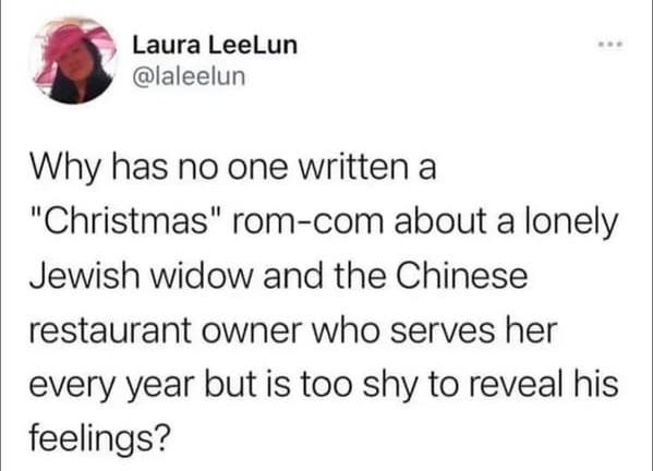 oddly specific jokes - quotes - Laura LeeLun Why has no one written a "Christmas" romcom about a lonely Jewish widow and the Chinese restaurant owner who serves her every year but is too shy to reveal his feelings?