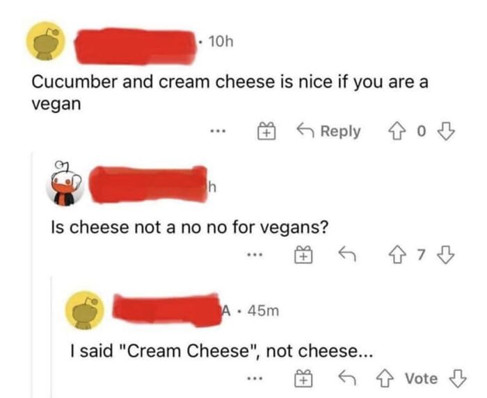 confidently incorrect - orange - 10h Cucumber and cream cheese is nice if you are a vegan 40 h Is cheese not a no no for vegans? A 45m I said "Cream Cheese", not cheese... 473 Vote