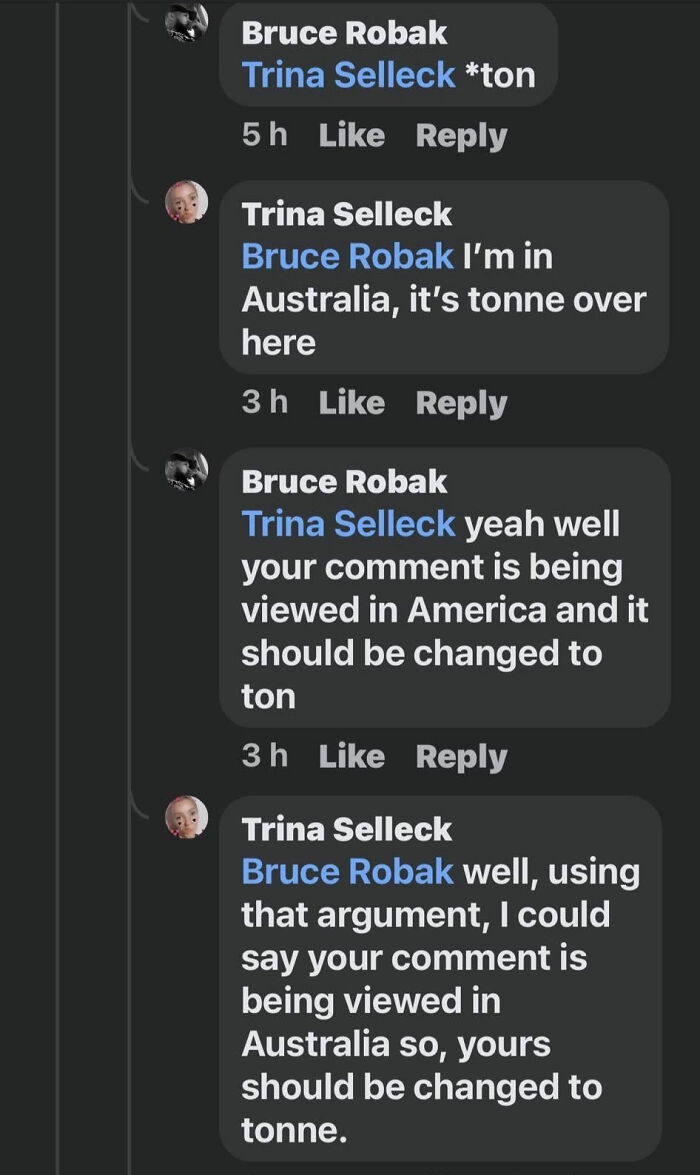 confidently incorrect - screenshot - Bruce Robak Trina Selleck ton 5h Trina Selleck Bruce Robak I'm in Australia, it's tonne over here 3 h Bruce Robak Trina Selleck yeah well your comment is being viewed in America and it should be changed to ton 3h Trina