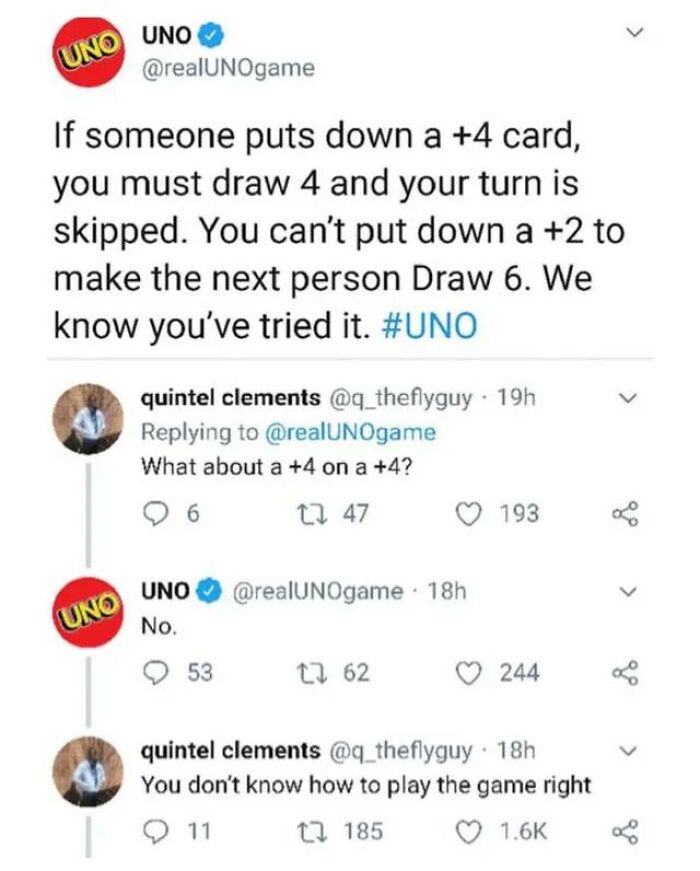 confidently incorrect - you dont know how to play uno - Uno Uno Uno If someone puts down a 4 card, you must draw 4 and your turn is skipped. You can't put down a 2 to make the next person Draw 6. We know you've tried it. quintel clements 19h What about a 