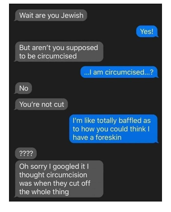 confidently incorrect - oh sorry i googled it i thought circumcision - Wait are you Jewish But aren't you supposed to be circumcised No You're not cut Yes! ...I am circumcised...? I'm totally baffled as to how you could think I have a foreskin ???? Oh sor