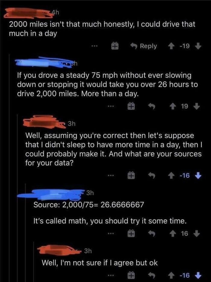 confidently incorrect - people are disagreeing with math now - 4h 2000 miles isn't that much honestly, I could drive that much in a day 3h If you drove a steady 75 mph without ever slowing down or stopping it would take you over 26 hours to drive 2,000 mi
