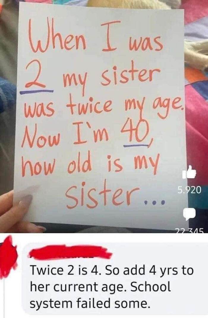 confidently incorrect - 2 my sister was twice my age now im 40 how old is my sister - When I was sister 2 my was twice my age. Now I'm 40 how old is my sister... 20 5.920 22 345 Twice 2 is 4. So add 4 yrs to her current age. School system failed some.