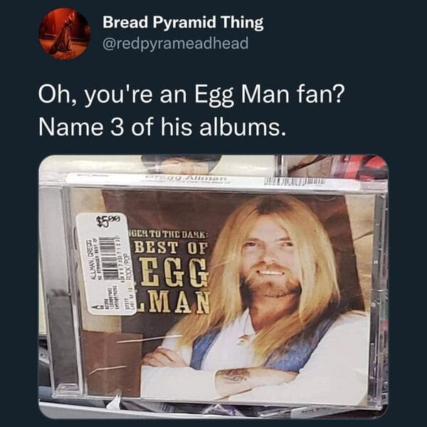 funny tweets - photo caption - Oh, you're an Egg Man fan? Name 3 of his albums. Bread Pyramid Thing Allman, Grec And $5.99 Ger To The Dark Best Of Egg Alman 207122 Gregg Allman 1072007 1 RockPop