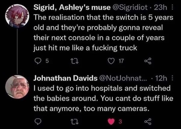 people caught doing illegal stuff - used to go into hospitals and switch - Sigrid, Ashley's muse 23h The realisation that the switch is 5 years old and they're probably gonna reveal their next console in a couple of years just hit me a fucking truck 5 22 