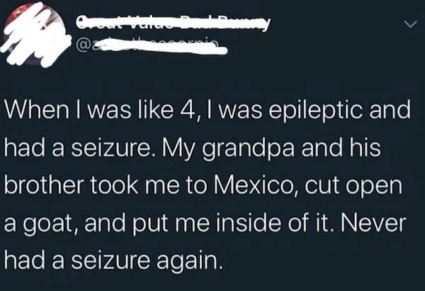people caught doing illegal stuff - Seizure - Great Varare @ When I was 4, I was epileptic and had a seizure. My grandpa and his brother took me to Mexico, cut open a goat, and put me inside of it. Never had a seizure again.