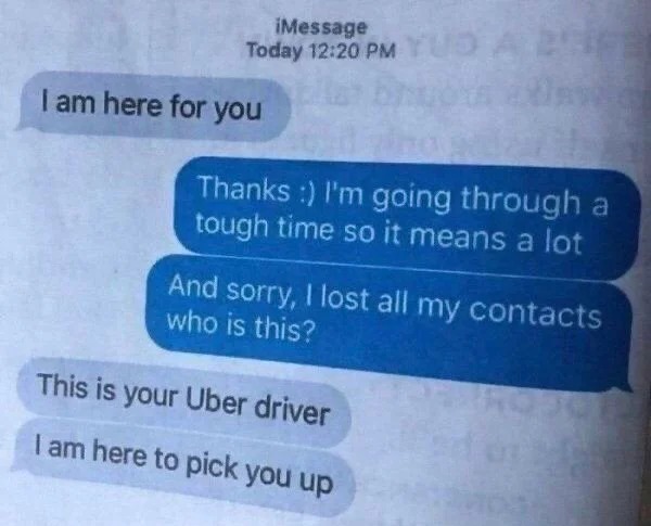 Pics To Make You Hold Up - am here for you uber driver - iMessage Today I am here for you Thanks I'm going through a tough time so it means a lot And sorry, I lost all my contacts who is this? This is your Uber driver I am here to pick you up