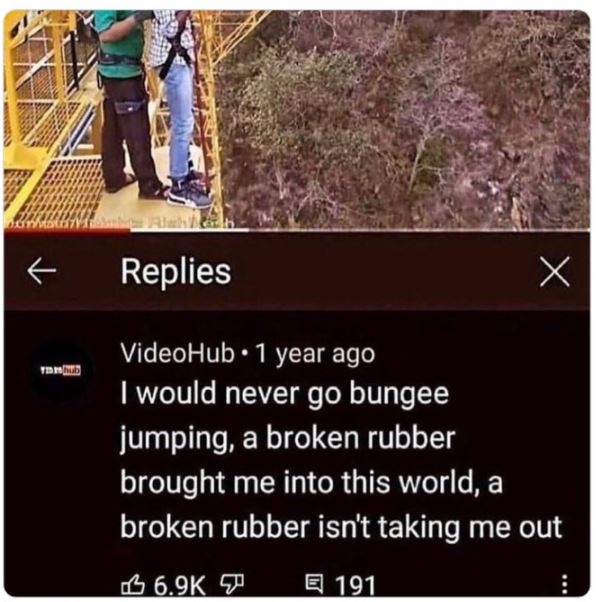 funny comments - broken rubber brought me into this world - nom Ti x Replies VideoHub 1 year ago I would never go bungee jumping, a broken rubber brought me into this world, a broken rubber isn't taking me out 191