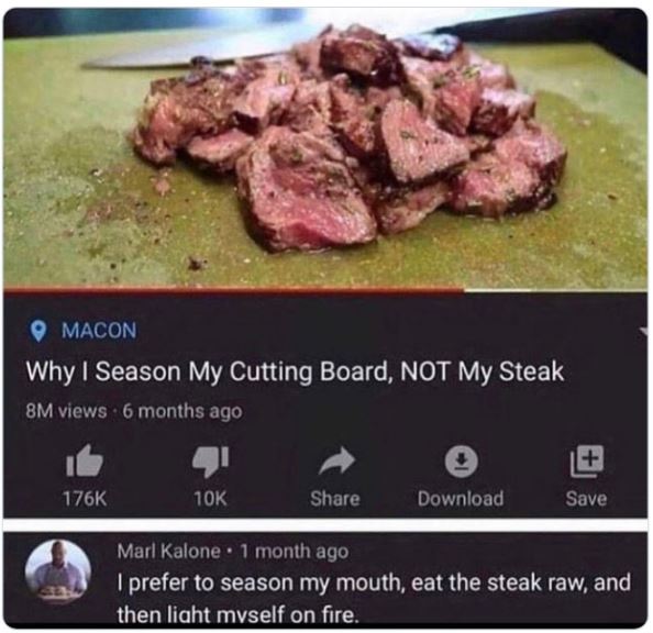 funny comments - kobe beef - Macon Why I Season My Cutting Board, Not My Steak 8M views 6 months ago 10K Download Save Marl Kalone 1 month ago I prefer to season my mouth, eat the steak raw, and then light myself on fire.
