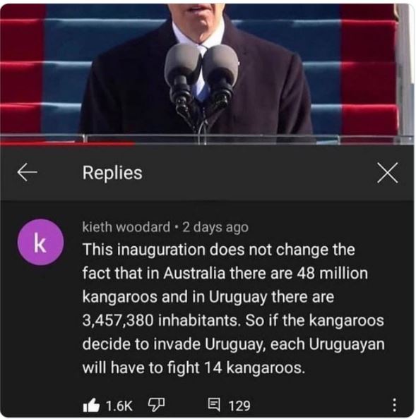 funny comments - twitter insane comments - k Replies kieth woodard 2 days ago This inauguration does not change the fact that in Australia there are 48 million kangaroos and in Uruguay there are 3,457,380 inhabitants. So if the kangaroos decide to invade 