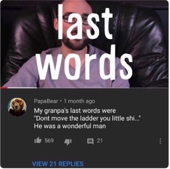 funny comments - absolutely insane youtube comments - last words PapaBear 1 month ago My granpa's last words were "Dont move the ladder you little shi..." He was a wonderful man 569 View 21 Replies 21 www
