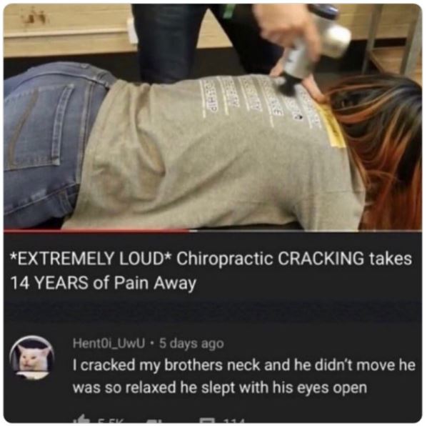 funny comments - absolutely insane youtube comments - Extremely Loud Chiropractic Cracking takes 14 Years of Pain Away Hent0i UwU 5 days ago . I cracked my brothers neck and he didn't move he was so relaxed he slept with his eyes open