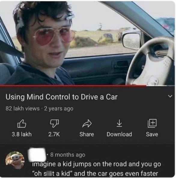 funny comments - vehicle door - Using Mind Control to Drive a Car 82 lakh views 2 years ago 3.8 lakh Download Save 8 months ago imagine a kid jumps on the road and you go "oh s it a kid" and the car goes even faster