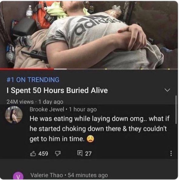 funny comments - absolutely insane youtube comments - Tick a On Trending Spent 50 Hours Buried Alive 24M views 1 day ago V Brooke Jewel 1 hour ago He was eating while laying down omg.. what if he started choking down there & they couldn't get to him in ti