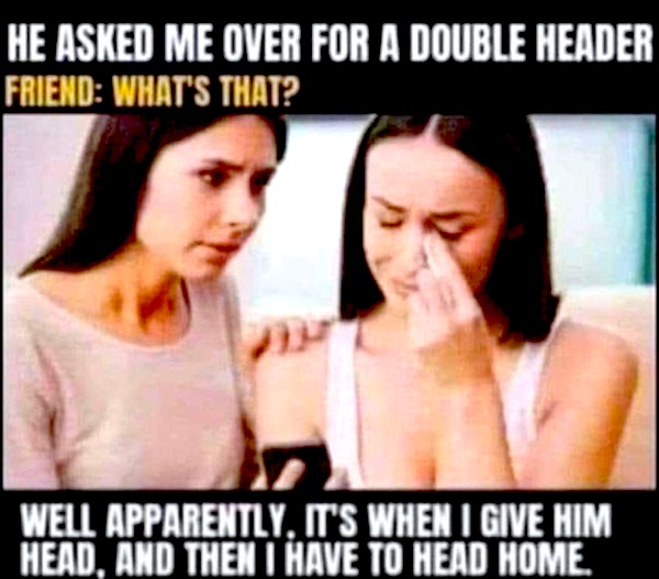 He Asked Me Over For A Double Header Friend What'S That? Well Apparently, It'S When I Give Him Head, And Then I Have To Head Home.