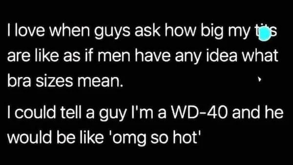 sky - I love when guys ask how big my are as if men have any idea what bra sizes mean. I could tell a guy I'm a Wd40 and he would be 'omg so hot'