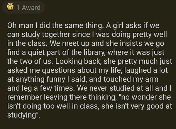 people who are clueless - 1 Award Oh man I did the same thing. A girl asks if we can study together since I was doing pretty well in the class. We meet up and she insists we go find a quiet part of the library, where it was just the two of us. Looking bac