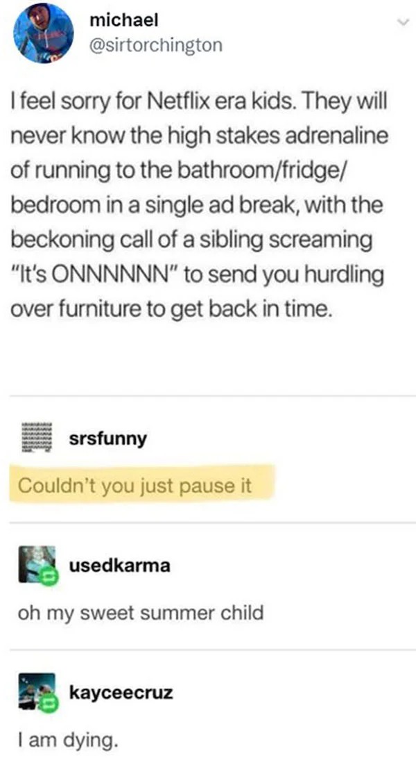 people who are clueless - document - michael I feel sorry for Netflix era kids. They will never know the high stakes adrenaline of running to the bathroomfridge bedroom in a single ad break, with the beckoning call of a sibling screaming "It's Onnnnnn" to