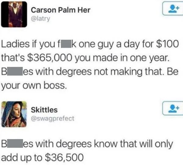 people who are clueless - paper - Carson Palm Her Ladies if you fk one guy a day for $100 that's $365,000 you made in one year. B es with degrees not making that. Be your own boss. Skittles B es with degrees know that will only add up to $36,500