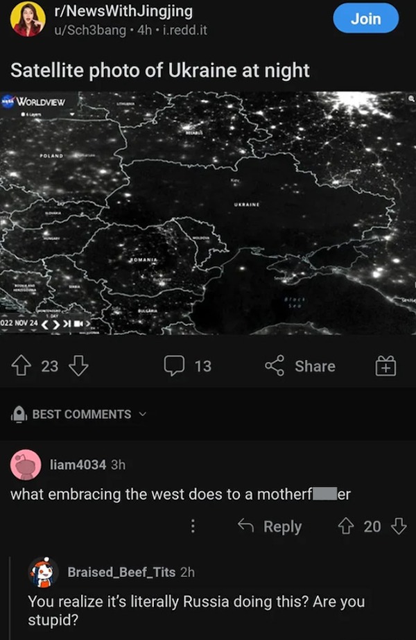 people who are clueless - screenshot - D rNewsWithJingjing uSch3bang 4h.i.redd.it Satellite photo of Ukraine at night Worldview Poland 022 Nov 24 >>> 23 Best 13 Join liam4034 3h what embracing the west does to a motherf er 20 20 Braised Beef_Tits 2h You r