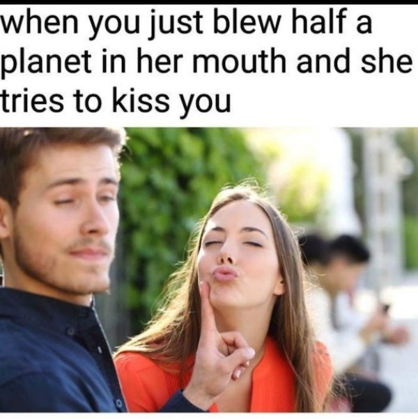 spicy sex memes - he tries to kiss you meme - when you just blew half a planet in her mouth and she tries to kiss you