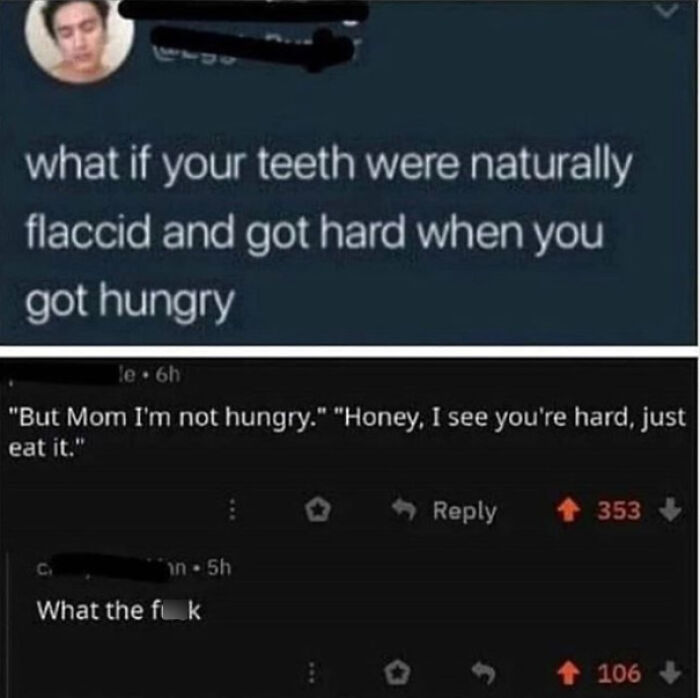 wtf cringe pics - flaccid teeth - what if your teeth were naturally flaccid and got hard when you got hungry le. 6h "But Mom I'm not hungry." "Honey, I see you're hard, just eat it." C. in5h What the fik 353 106