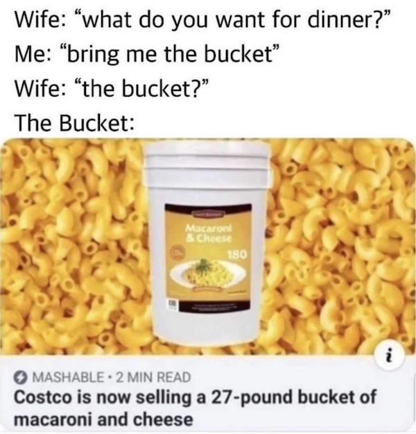 relatable memes - costco mac and cheese bucket meme - Wife "what do you want for dinner?" Me "bring me the bucket" Wife "the bucket?" The Bucket Macaroni & Cheese 180 Mashable. 2 Min Read Costco is now selling a 27pound bucket of macaroni and cheese