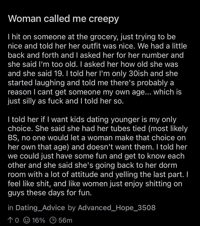 cringeworthy pics - Incel - Woman called me creepy I hit on someone at the grocery, just trying to be nice and told her her outfit was nice. We had a little back and forth and I asked her for her number and she said I'm too old. I asked her how old she wa