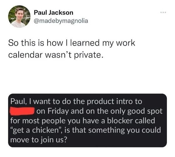funniest tweets of the week - Paul Jackson So this is how I learned my work calendar wasn't private. ... Paul, I want to do the product intro to on Friday and on the only good spot for most people you have a blocker called "get a chicken", is that somethi