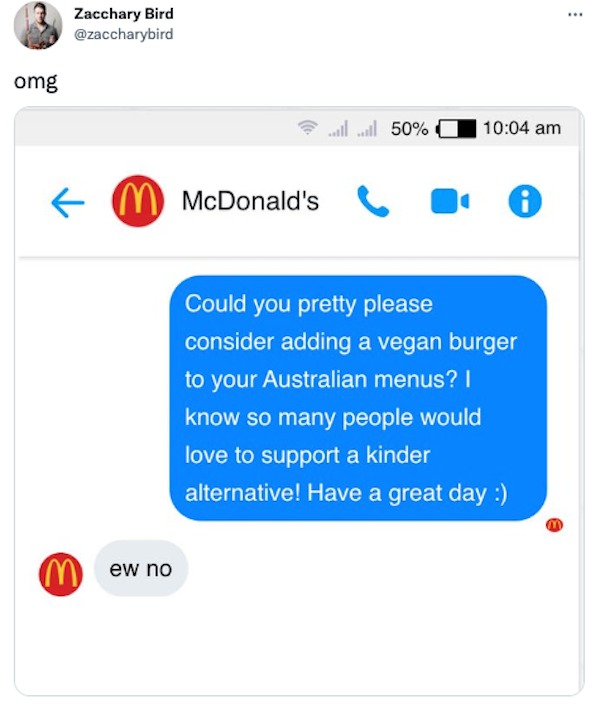 funniest tweets of the week - web page - omg Zacchary Bird ...ll.ll 50% M McDonald's Mew no Could you pretty please consider adding a vegan burger to your Australian menus? I know so many people would love to support a kinder alternative! Have a great day