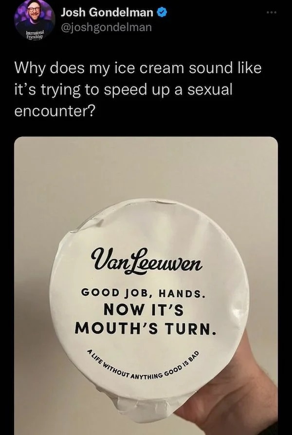 funniest tweets of the week - International Friendship Josh Gondelman Why does my ice cream sound it's trying to speed up a sexual encounter? Van Leeuwen Good Job, Hands. Now It'S Mouth'S Turn. A Life Without A Anything Is Bad Good
