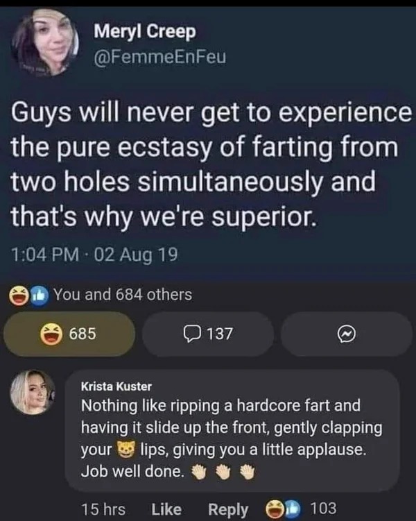 screenshot - Meryl Creep Guys will never get to experience the pure ecstasy of farting from two holes simultaneously and that's why we're superior. 02 Aug 19 You and 684 others 685 137 Krista Kuster Nothing ripping a hardcore fart and having it slide up t