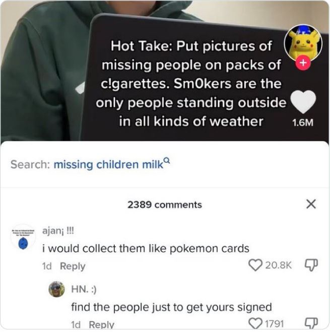 wild tiktok screenshots - media - Hot Take Put pictures of missing people on packs of c!garettes. Smokers are the only people standing outside in all kinds of weather Search missing children milk 2389 ajan !!! i would collect them pokemon cards 1d Hn. fin