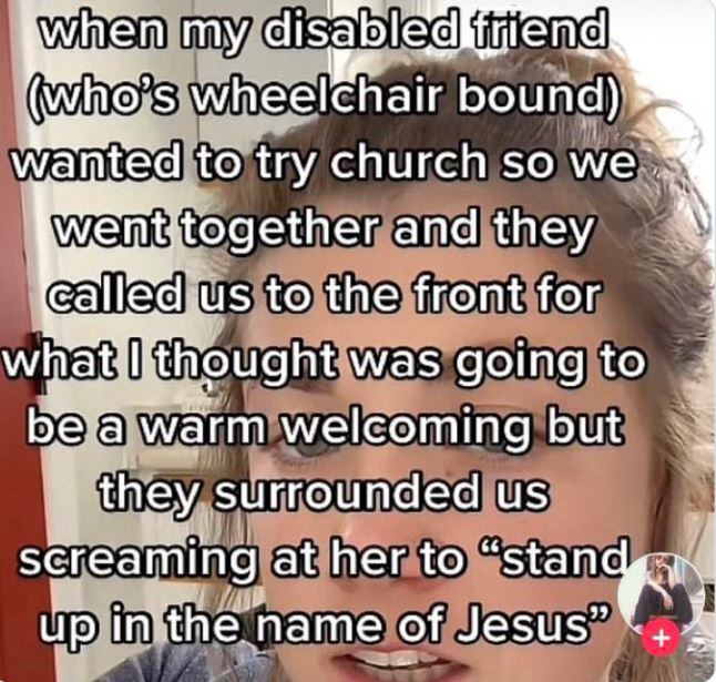 wild tiktok screenshots - head - when my disabled friend who's wheelchair bound wanted to try church so we went together and they called us to the front for what I thought was going to be a warm welcoming but they surrounded us screaming at her to "stand 