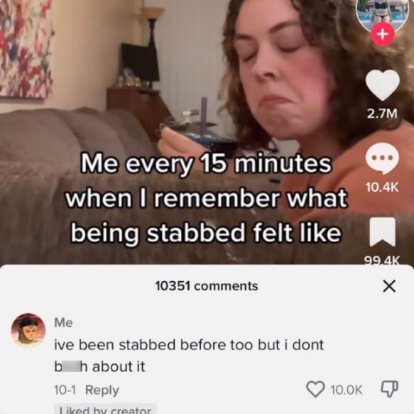 wild tiktok screenshots - photo caption - Me every 15 minutes when I remember what being stabbed felt 10351 Me ive been stabbed before too but i dont bh about it 101 d by creator 2.7M X