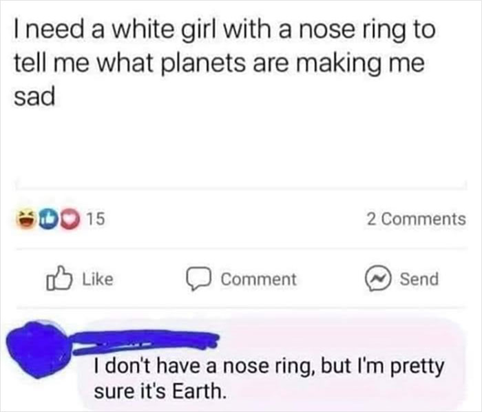 savage comments - need a white girl with a nose ring to tell me what planets are making me sad - I need a white girl with a nose ring to tell me what planets are making me sad 00 15 Comment 2 Send I don't have a nose ring, but I'm pretty sure it's Earth.