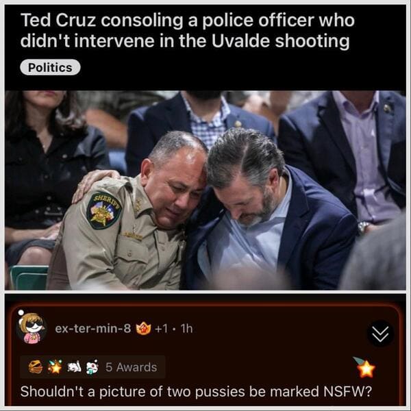 savage comments - - - Ted Cruz consoling a police officer who didn't intervene in the Uvalde shooting Politics Sheripy extermin8 1.1h 5 Awards Shouldn't a picture of two pussies be marked Nsfw?