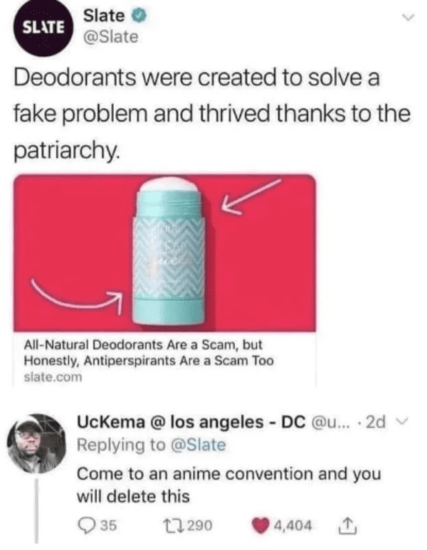 savage comments - come to an anime convention and you will delete this - Slate Slate Deodorants were created to solve a fake problem and thrived thanks to the patriarchy. AllNatural Deodorants Are a Scam, but Honestly, Antiperspirants Are a Scam Too slate