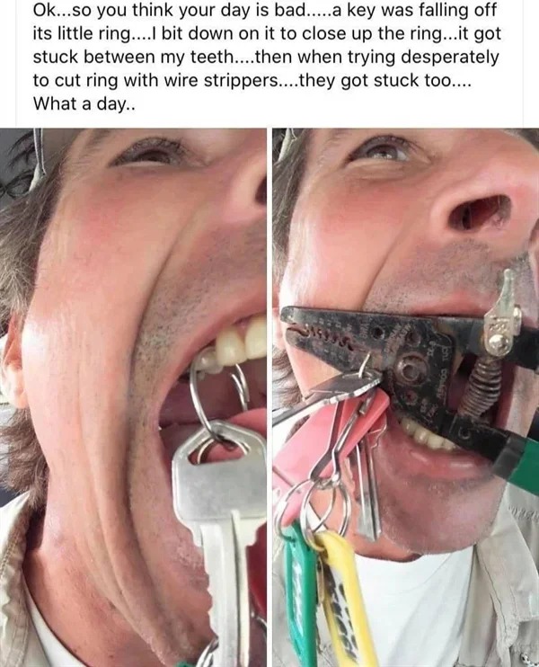 key ring stuck in teeth - Ok...so you think your day is bad.....a key was falling off its little ring....l bit down on it to close up the ring...it got stuck between my teeth....then when trying desperately to cut ring with wire strippers....they got stuc