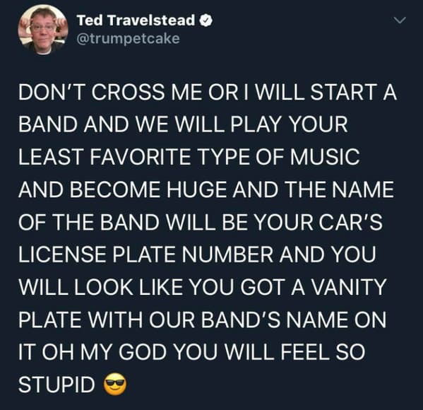 funny insults and threats - r rarethreats - Ted Travelstead Don'T Cross Me Or I Will Start A Band And We Will Play Your Least Favorite Type Of Music And Become Huge And The Name Of The Band Will Be Your Car'S License Plate Number And You Will Look You Got
