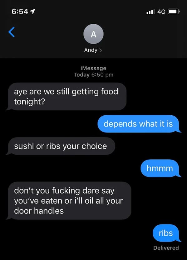 funny insults and threats - screenshot - 1  iMessage Today aye are we still getting food tonight? depends what it is sushi or ribs your choice 4G don't you fucking dare say you've eaten or i'll oil all your door handles hmmm ribs Delivered
