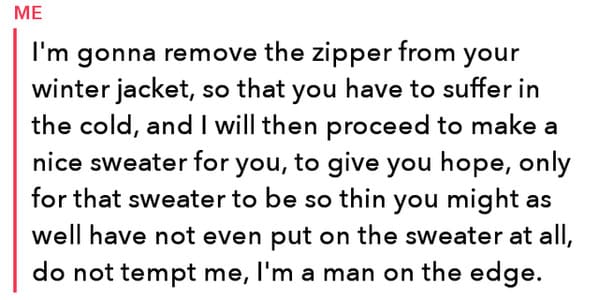 funny insults and threats - funny threats - Me I'm gonna remove the zipper from your winter jacket, so that you have to suffer in the cold, and I will then proceed to make a nice sweater for you, to give you hope, only for that sweater to be so thin you m