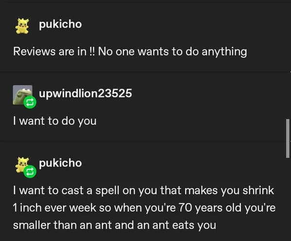 funny insults and threats - Tumblr - pukicho Reviews are in !! No one wants to do anything upwindlion23525 I want to do you pukicho I want to cast a spell on you that makes you shrink 1 inch ever week so when you're 70 years old you're smaller than an ant
