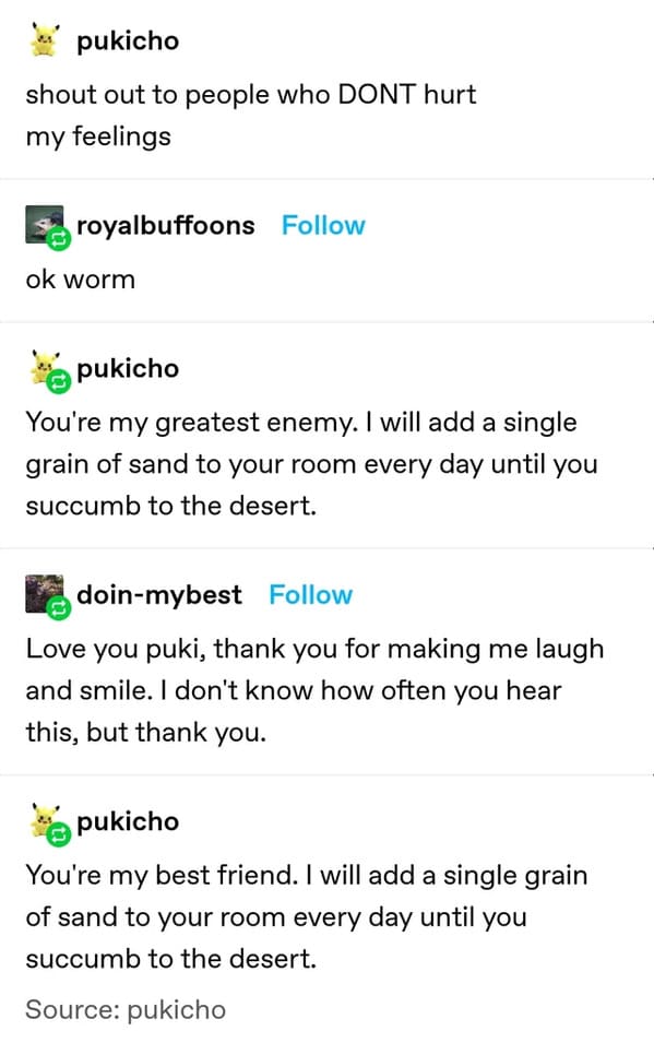 funny insults and threats - will add a grain of sand - pukicho shout out to people who Dont hurt my feelings royalbuffoons ok worm pukicho You're my greatest enemy. I will add a single grain of sand to your room every day until you succumb to the desert. 