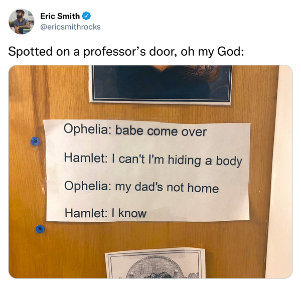 wood - Eric Smith Spotted on a professor's door, oh my God Ophelia babe come over Hamlet I can't I'm hiding a body Ophelia my dad's not home Hamlet I know