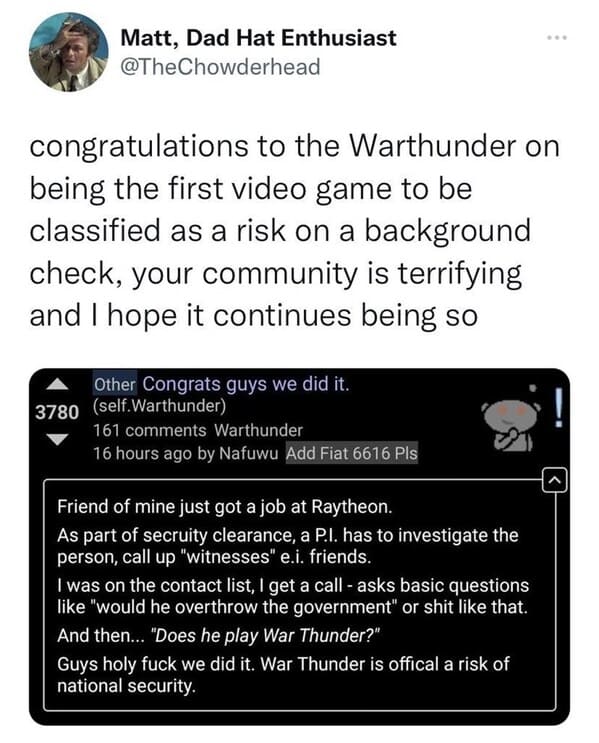media - Matt, Dad Hat Enthusiast congratulations to the Warthunder on being the first video game to be classified as a risk on a background check, your community is terrifying and I hope it continues being so Other Congrats guys we did it. 3780 self.Warth