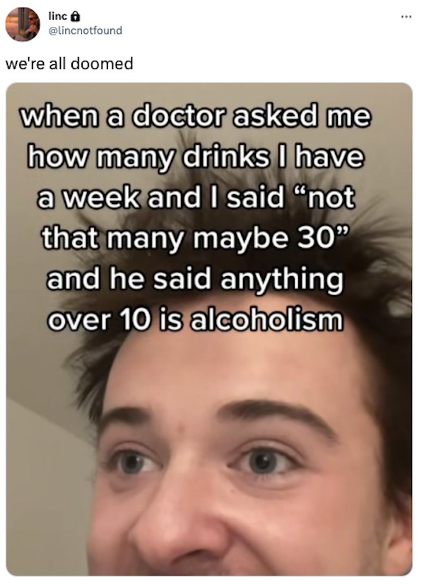 eyelash - linc we're all doomed when a doctor asked me how many drinks I have a week and I said "not that many maybe 30" and he said anything over 10 is alcoholism