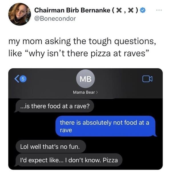 multimedia - Chairman Birb Bernanke X, X my mom asking the tough questions, "why isn't there pizza at raves" 5 Mb Mama Bear > ...is there food at a rave? there is absolutely not food at a rave Lol well that's no fun. I'd expect ... I don't know. Pizza