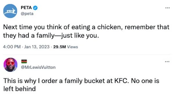 funny comments that were on point - peta kfc meme - Peta Next time you think of eating a chicken, remember that they had a familyjust you. 29.5M Views Vuitton www This is why I order a family bucket at Kfc. No one is left behind